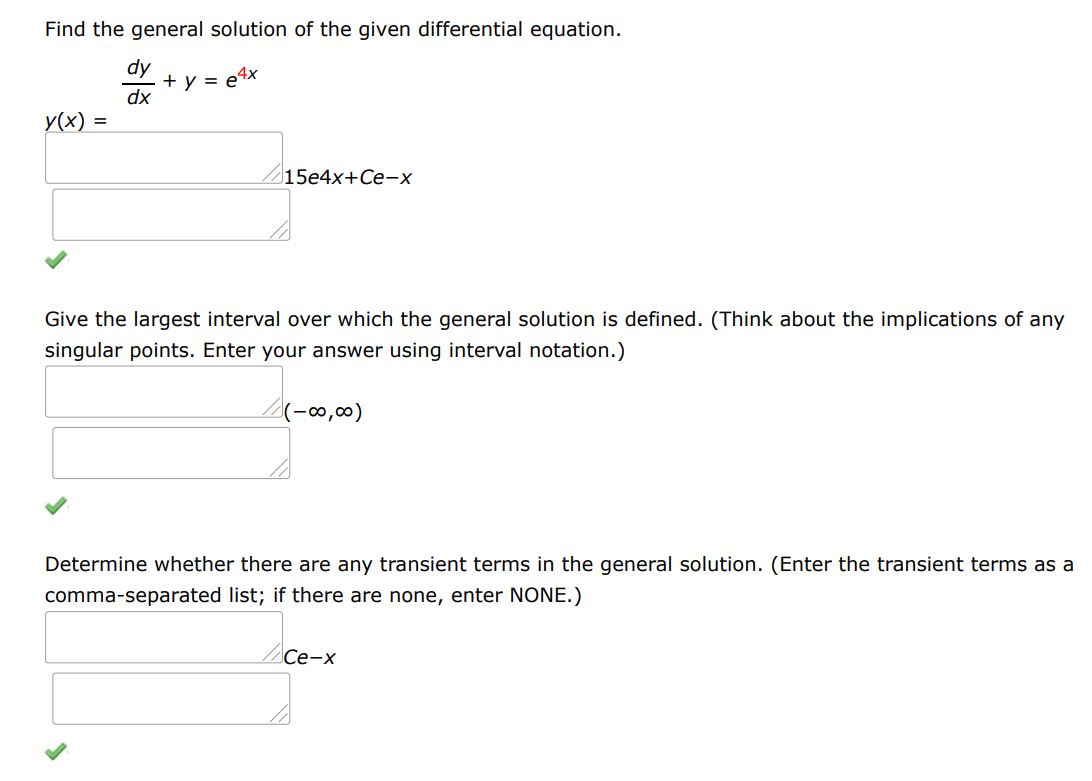Find the general solution of the given differential equation.
dy/dx + y = e^4x
Give the largest interval over which the general solution is defined. (Think about the implications of any singular points. Enter your answer using interval notation.) 
Determine whether there are any transient terms in the general solution. (Enter the transient terms as a comma-separated list; if there are none, enter NONE.)
