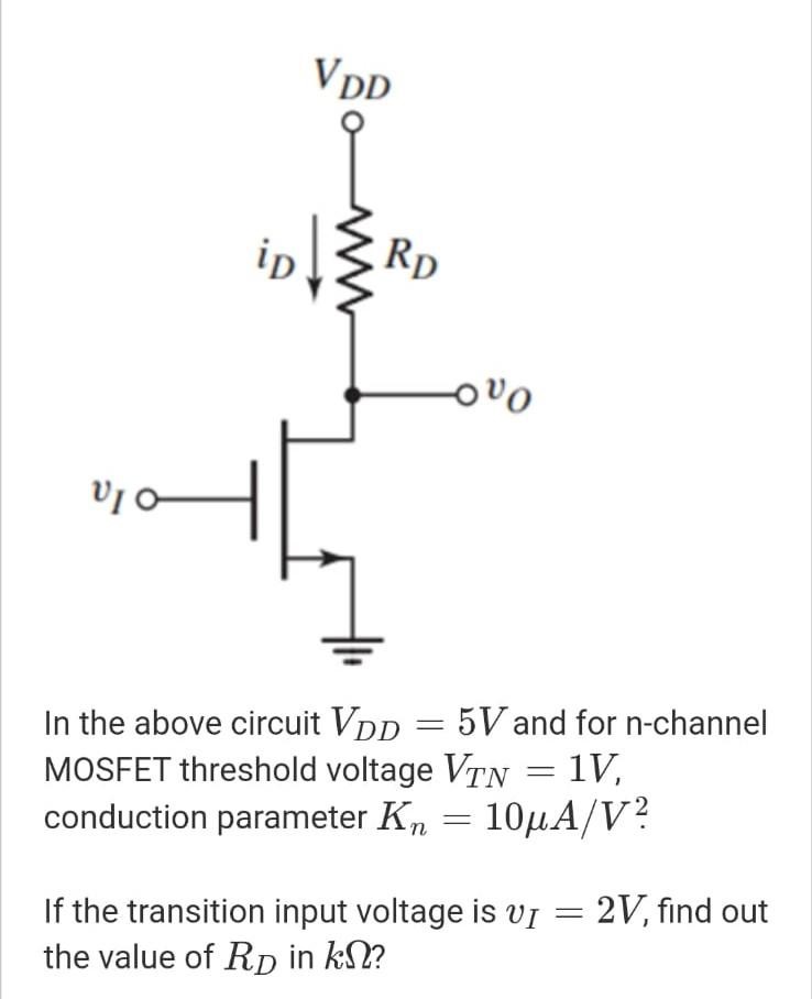 In the above circuit VDD = 5V and for n-channel MOSFET threshold voltage VTN = 1V, conduction parameter Kn = 10 μA/V2. If the transition input voltage is vI = 2V, find out the value of RD in kΩ?