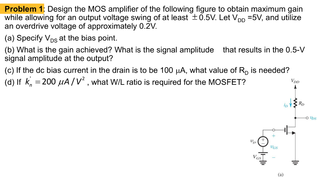 Design the MOS amplifier of Fig. 7.4(a) to obtain maximum gain while allowing for an output voltage swing of at least ±0.5V. Let VDD = 5V and utilize an overdrive voltage of approximately 0.2V a)Specify the VDS at the bias point b) What is the gain achieved? What is the signal amplitude vgs that results in the 0.5-V signal amplitude at the output? c)If the dc bias current in the drain is to be 100 μA what value of RD is needed? d) If k'n = 200 μA/V^2 , what W/L ratio is required for the MOSFET?