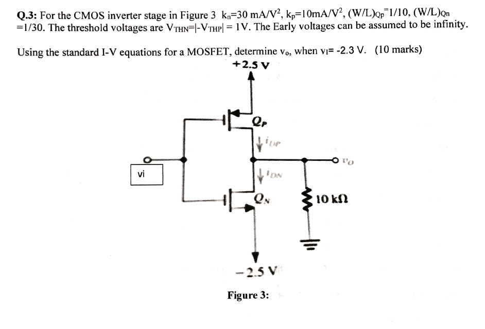 For the CMOS inverter stage in Figure 3, Kn = 3 mA/V2, Kp = 1 mA/V2, (W/L)Qp = 1/10, (W/L)QN = 1/30. The threshold voltages are VTHN = I-VTHPl = 1V. The Early voltages can be assumed to be infinity. Using the standard I-V equations for a MOSFET, determine vo, when vi = -2.3 V. 