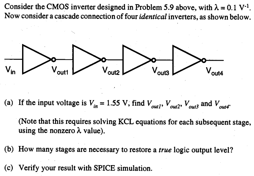 Consider the CMOS inverter designed in Problem 5.9 above, with λ = 0.1 V-1. Now consider a cascade connection of four identical inverters, as shown below.
 (a) If the input voltage is Vin = 1.55 V, find Vout1, vout2, vout3 and vout4 (Note that this requires solving KCL equations for each subsequent stage, using the nonzero a value). 
(b) How many stages are necessary to restore a true logic output level?
(c) Verify your result with SPICE simulation.
