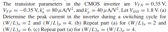 The transistor parameters in the CMOS inverter are VTN = 0.35 V, VTP = -0.35 V, k'n = 80 uA/V2, and k'p = 40?A/V2. Let VDD = 1.8 V. (a) Determine the peak current in the inverter during a switching cycle for (W/L)n = 2 and (W/L)p = 4. (b) Repeat part (a) for (W/L)n = 2 and (W/L)p = 6. (c) Repeat part (a) for (W/L)n = (W/L)p = 4.