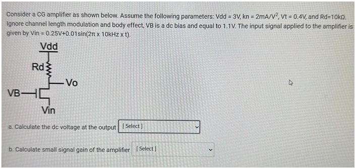 Consider a CG amplifier as shown below. Assume the following parameters: Vdd = 3V, kn = 2mA/V^2, Vt = 0.4V, and Rd = 10 kΩ. Ignore channel length modulation and body effect, VB is a dc bias and equal to 1.1V. The input signal applied to the amplifier is given by Vin = 0.25V+0.01sin(2pi x 10kHz x t). a. Calculate the de voltage at the output b. Calculate small signal gain of the amplifier
