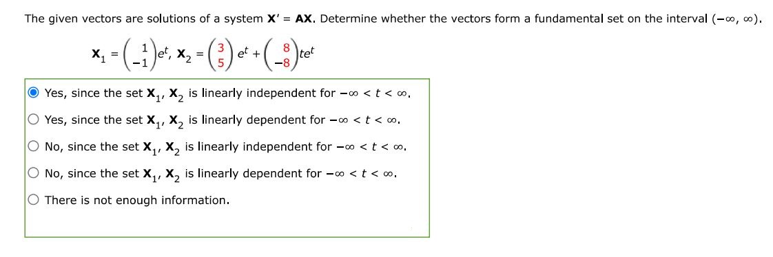 The given vectors are solutions of a system X' = AX. Determine whether the vectors form a fundamental set on the interval (-inf, inf). 
X1 = ( 1, -1 )e^t, X2 = (3 5)e^t + (8 -8)te^t 
Yes, since the set X1, X2 is linearly independent for -inf < t < inf. Yes, since the set X1, X2 is linearly dependent for -inf < t < inf. No, since the set X1, X2 is linearly independent for -inf < t < inf. No, since the set X1, X2 is linearly dependent for -inf < t < inf.  There is not enough information. 
