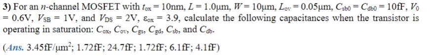 3) For an n-channel MOSFET with tox = 10nm, L = 1.0μm, W = 10μm, Lov = 0.05μm, Csb0 = Cdb0 = 10fF, V0 = 0.6V, VSB = 1V, and VDS = 2V, Eox = 3.9, calculate the following capacitances when the transistor is operating in saturation: Cox, Cov, Cgs, Cgd, Csb, and Cdb.
4) Calculate fT for the n-channel MOSFET whose capacitances were found in the problem 3 above. Assume operation at 100uA, and that kn' = 160μA/V^2.