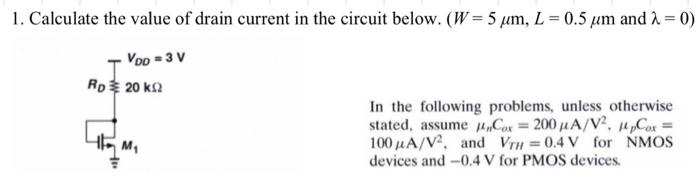 Calculate the value of drain current in the circuit below. (W = 5 μm, L = 0.5 μm and λ = 0) In the following problems, unless otherwise stated, assume μnCox = 200 μA/V2, μpCox = 100 μA/V2 , and VTH = 0.4 V for NMOS devices and -0.4 V for PMOS devices.