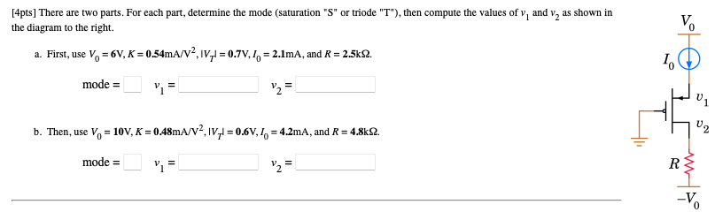 There are two parts. For each part, determine the mode (saturation “S” or triode “T”), then compute the values of v1 and v2 as shown in the diagram to the right. a. First, use V0 = 6V, K = 0.54mA/V2 , |VT| = 0.7V, I0 = 2.1mA, and R = 2.5kΩ. mode = v1 = v2 = b. Then, use V0 = 10V, K = 0.48mA/V2 , |VT| = 0.6V, I0 = 4.2mA, and R = 4.8kΩ. mode = v1 = v2 =