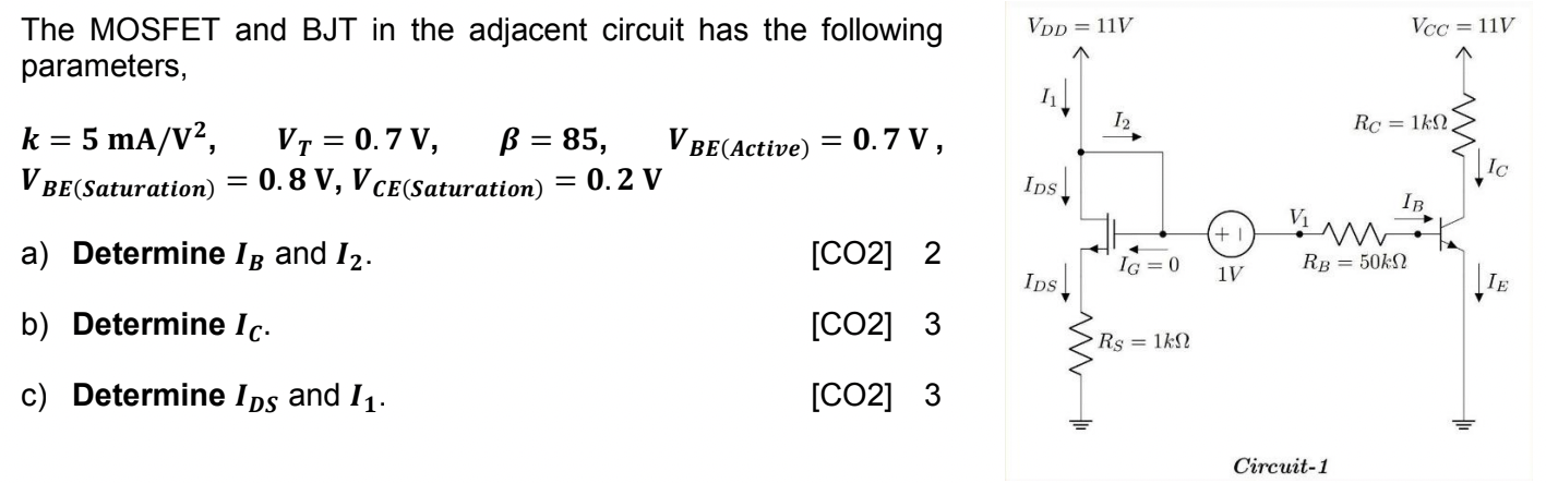The MOSFET and BJT in the adjacent circuit has the following parameters, k = 5 mA/V^2, VT= 0.7 V, beta = 85, VBE(Active) = 0.7 V, VBE(Saturation) = 0.8 V, VCE(Saturation) = 0.2 V a) Determine IB and I2. [CO2] 2 b) Determine IC. [CO2] 3 C) Determine IDS and I1. [CO2] 3