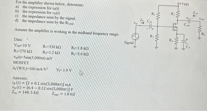 For the amplifier shown below, determine: a) the expression for iD(t) b) the expression for vD(t) c) the impedance seen by the signal. d) the impedance seen by the RLoad  Assume the amplifier is working in the midband frequency range. Data: VDD = 10 V R1 = 330 kohm R2 = 1.8 kohm R3 = 270kohm R4 = 1.2kohm RL = 3.6kohm Vm(t) = 5sin(5,000*pi*t) mV  MOSFET kn'(W/L) = 100 mA/V2 Vt =1.9 V