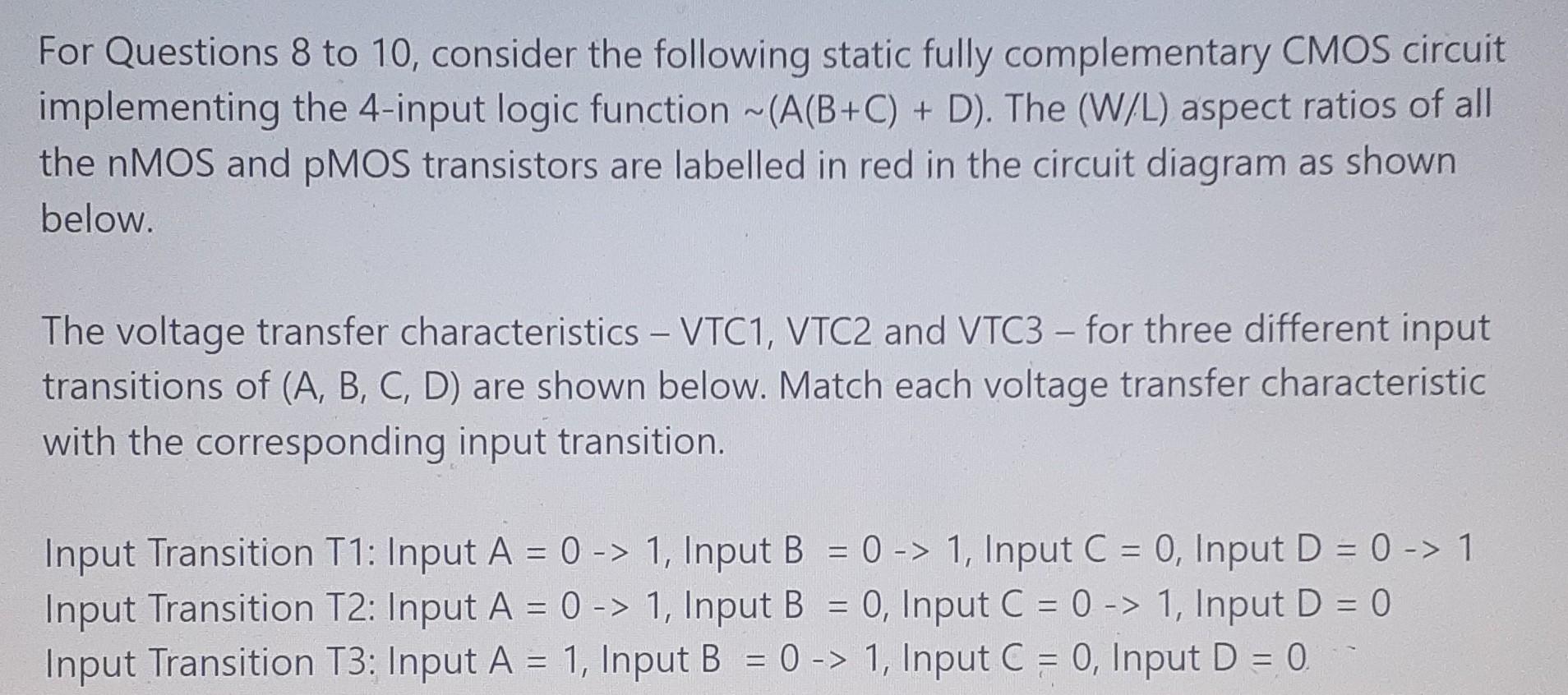 For Questions 8 to 10, consider the following static fully complementary CMOS circuit implementing the 4 -input logic function ~(A(B+C) + D). The (W/L) aspect ratios of all the nMOS and pMOS transistors are labelled in red in the circuit diagram as shown below. The voltage transfer characteristics - VTC1, VTC2 and VTC3 - for three different input transitions of (A,B,C,D) are shown below. Match each voltage transfer characteristic with the corresponding input transition. Input Transition T1: Input A = 0-->1, Input B = 0-->1, Input C = 0, Input D = 0-->1 Input Transition T2: Input A = 0-->1, Input B = 0, Input C = 0-->1, Input D = 0 Input Transition T3: Input A = 1, Input B = 0-->1, Input C = 0, Input D = 0. Which input transition does VTC1 correspond to? * (1 Point) T1 T2 T3 Which input transition does VTC2 correspond to? * (1 Point) T1 T2 T3 Which input transition does VTC3 correspond to? (1 Point) T1 T2 T3