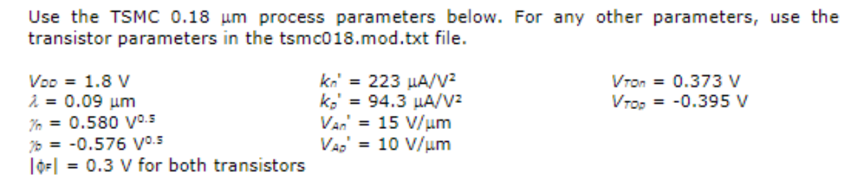 Consider a CMOS inverter with minimum gate lengths, Wn = 15, Wp = 35 ,  and equivalent capacitance at the output node of 80fF. Calculate tPLH and tpHL using the following methods. The numerical answers are shown. You need to show the equation, the equation with values substituted for the variables and the final value calculated. a) (5 pts) average current method (tPLH = 23.6 ps) b) (5 pts) velocity saturation approximation (tPLH = 47.3ps) Use the TSMC 0.18 um process parameters below. For any other parameters, use the transistor parameters in the tsmc018.mod.txt file.