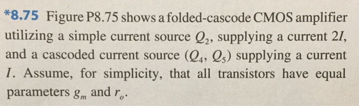 8.75 Figure P8.75 shows a folded-cascode CMOS amplifier utilizing a simple current source Q2, supplying a current 2I, and a cascaded current-source (Q4, Q5) supplying a current I. Assume, for simplicity, that all transistors have equal parameters, gm and ro. (50pt) (a) Give approximate expressions for all the resistances indicated (b) Find the amplifier output resistance Ro. (5pt) (c) Show that the short-circuit transconductance Gm is approximately equal to gm1. Note that the short-circuit transconductance determined by short-circuiting vo to ground and finding the current that flows through the short circuit, Gmvi (5pt) (d) Find the overall voltage gain vo/vi and evaluate its value for the case gm1 = 2 mA/V and intrinsic gain, A0 = 30.