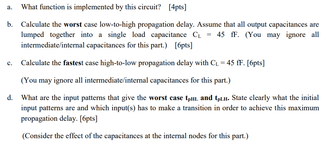 For the circuit in Figure 4, you can ignore body effect and channel length modulation. Equivalent resistance Req (W/L=1) of NMOS and PMOS transistors are Rn = 10 k and Rp = 25 k, respectively. (a) What function is implemented by this circuit? (b) Calculate the worst-case low-to-high propagation delay. Assume that all output capacitances are lumped together into a single load capacitance CL = 45fF. You may ignore all intermediate (internal) capacitances for this part. (c) Calculate the fastest high-to-low propagation delay. CL = 45fF. You may ignore all intermediate (internal) capacitances for this part. (d) What are the input patterns that give the worst-case tpHL and tpLH. State clearly what the initial input patterns are and which input(s) has to make a transition in order to achieve this maximum propagation delay. Consider the effect of the capacitances at the internal nodes for part (d).