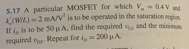 A particular MOSFET for which Vtn = 0.4 V and kn'(W/L) = 2 mA/V2 is to be operated in the saturation region. If iD is to be 50 μA, find the required vGS and the minimum required vDS . Repeat for iD = 200 μA.