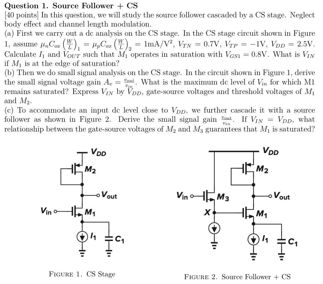 In this question, we will study the source follower cascaded by a CS stage. Neglect body effect and channel length modulation. (a) First we carry out a dc analysis on the CS stage. In the CS stage circuit shown in Figure 1, assume μnCox(W/L)1 = μpCox(W/L)2 = 1mA/V2, VTN = 0.7V, VTP = −1V, VDD = 2.5V. Calculate I1 and VOUT such that M1 operates in saturation with VGS1 = 0.8 V. What is VIN if M1 is at the edge of saturation? (b) Then we do small signal analysis on the CS stage. In the circuit shown in Figure 1, derive the small signal voltage gain Av = vout/vin. What is the maximum dc level of Vin for which M1 remains saturated? Express VIN by VDD, gate-source voltages and threshold voltages of M1 and M2. (c) To accommodate an input de level close to VDD, we further cascade it with a source follower as shown in Figure 2. Derive the small signal gain vout/vin. If VIN = VDD, what relationship between the gate-source voltages of M2 and M3 guarantees that M1 is saturated?