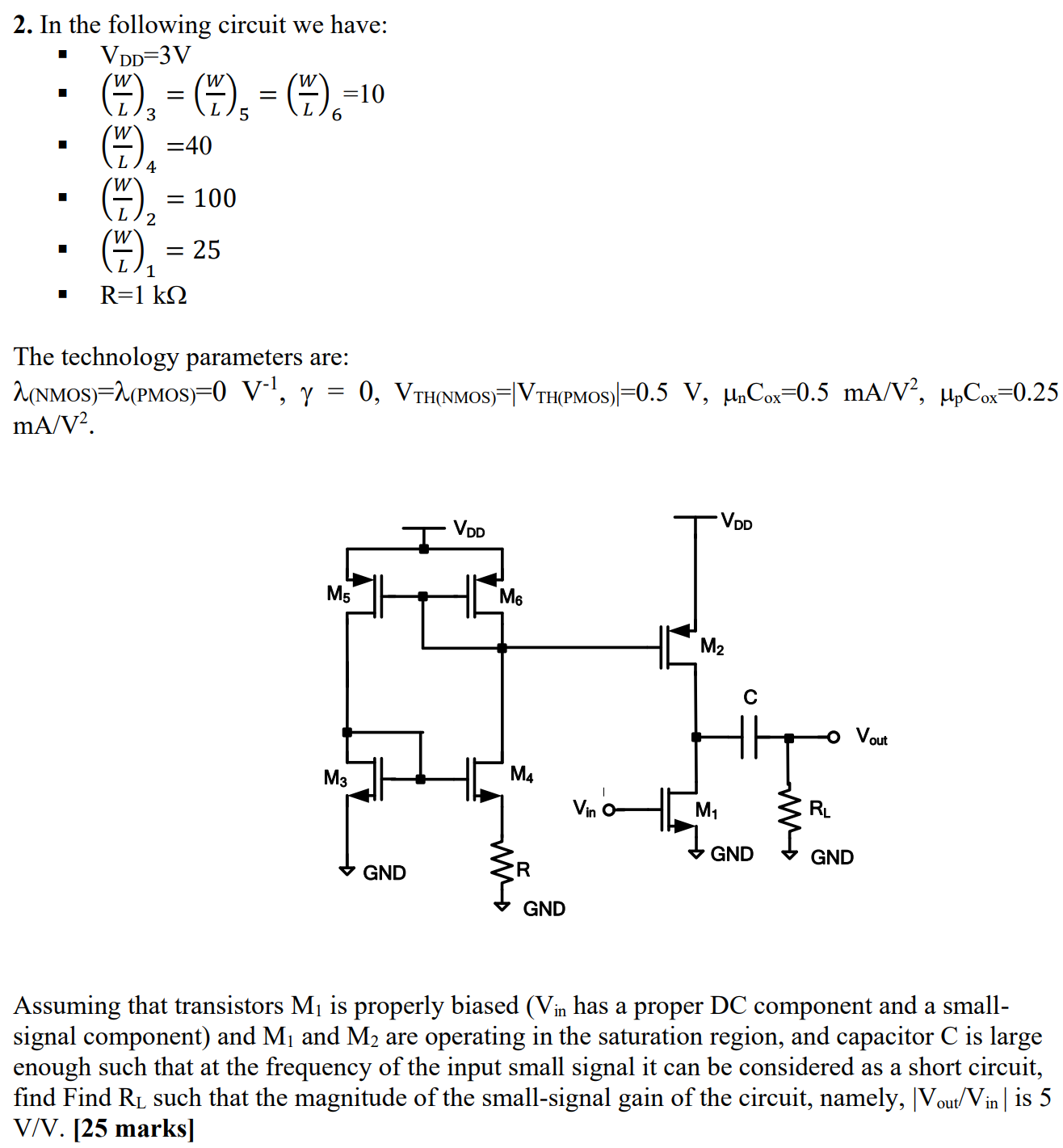 Assuming that transistors M1 is properly biased ( Vin  has a proper DC component and a small-signal component) and M1 and M2 are operating in the saturation region, and capacitor C is large enough such that at the frequency of the input small signal it can be considered as a short circuit, find Find RL such that the magnitude of the small-signal gain of the circuit, namely, ∣Vout/Vin ∣ is 5 V/V. In the following circuit we have:  VDD = 3 V (W/L)3 = (W/L)5 = (W/L)6 = 10 (W/L)4 = 40 (W/L)2 = 100 (W/L)1 = 25 R = 1 kΩ The technology parameters are: λ(NMOS) = λ(PMOS) = 0 V−1, γ = 0, VTH(NMOS) = ∣VTH(PMOS)∣ = 0.5 V, μnCox = 0.5 mA/V2, μpCox = 0.25 mA/V2. 