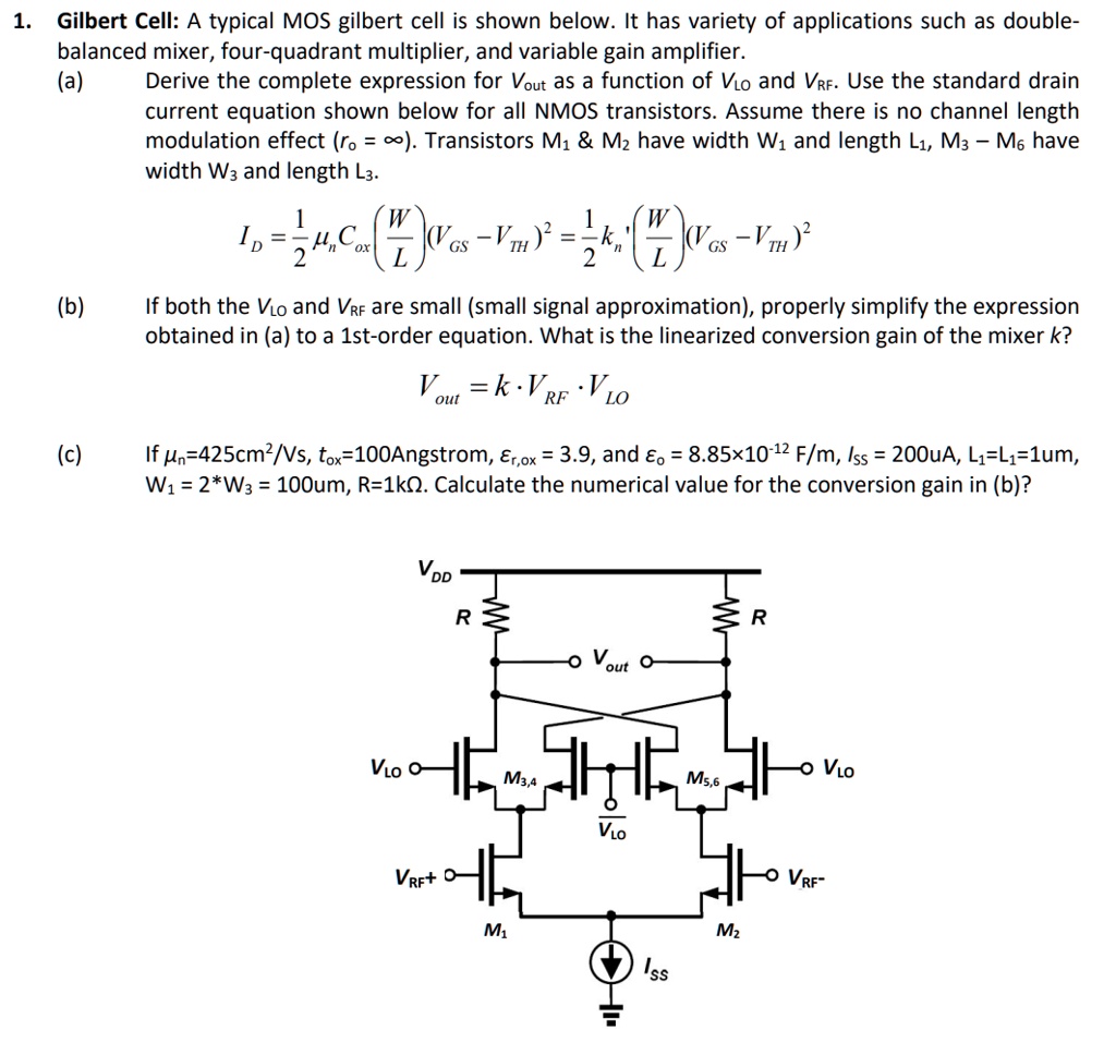 Gilbert Cell: A typical MOS gilbert cell is shown below. It has variety of applications such as double-balanced mixer, four-quadrant multiplier, and variable gain amplifier. (a) Derive the complete expression for Vout as a function of VLO and VRF. Use the standard drain current equation shown below for all NMOS transistors. Assume there is no channel length modulation effect (r0 = ∞). Transistors M1 & M2 have width W1 and length L1, M3 - M6 have width W3 and length L3. (b) If both the VLO and VRF are small (small signal approximation), properly simplify the expression obtained in (a) to a 1st-order equation. What is the linearized conversion gain of the mixer k? Vout = k⋅ VRF ⋅ VLO (c) If μn = 425 cm2/Vs, tox = 100 Angstrom, εr,ox = 3.9, and εo = 8.85 × 10-12 F/m, Iss = 200uA, L1 = L1 = 1um, W1 = 2 * W3 = 100um, R = 1kΩ. Calculate the numerical value for the conversion gain in (b)?