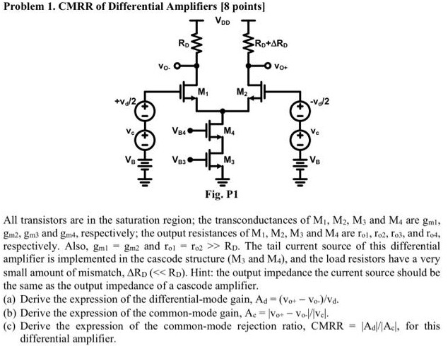 All transistors are in the saturation region; the transconductances of M1, M2, M3 and M4 are gml1, gm2, gm3 and gm4, respectively; the output resistances of M1, M2, M3 and M4 are ro1, ro2, ro3, and ro4, respectively. Also, gm1 = gm2 and ro1 = r02 ≫ RD. The tail current source of this differential amplifier is implemented in the cascode structure (M3 and M4), and the load resistors have a very small amount of mismatch, ΔRD. Hint: the output impedance the current source should be the same as the output impedance of a cascode amplifier. (a) Derive the expression of the differential-mode gain, Ad = (v0+−vo−)/vd. (b) Derive the expression of the common-mode gain, Ac = ∣vo+−Vo−∣/∣vc∣. (c) Derive the expression of the common-mode rejection ratio, CMRR = ∣Ad∣/∣Ac∣, for this differential amplifier.