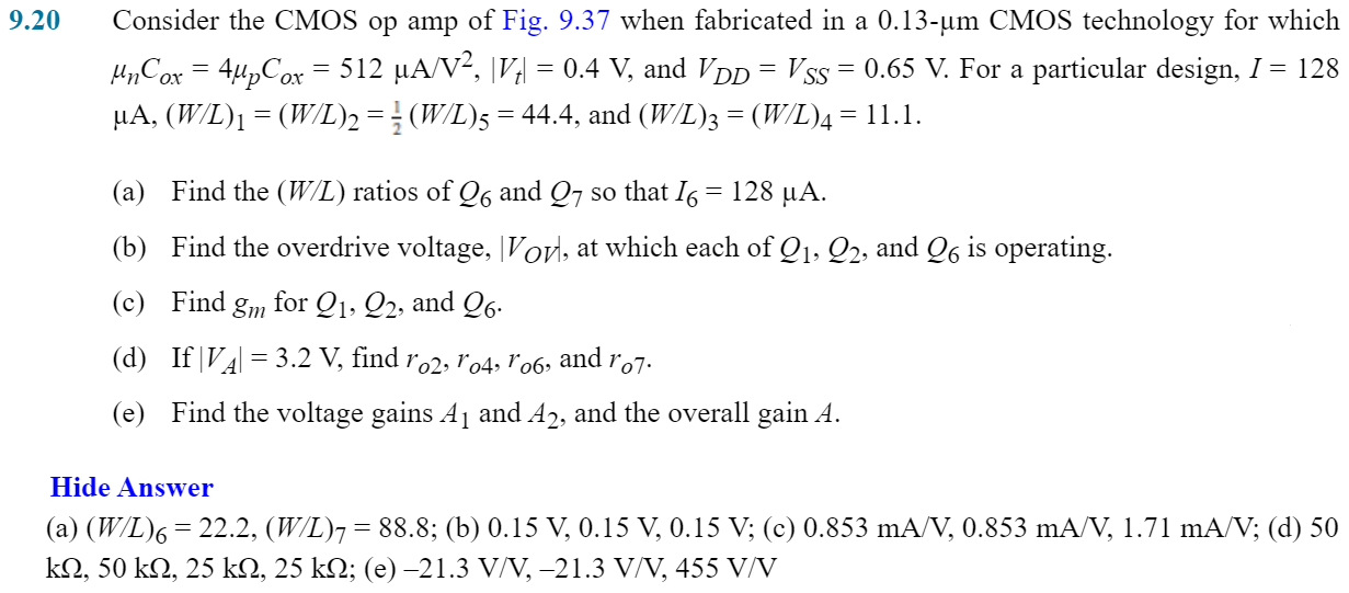 Consider the CMOS op amp of Fig. 9.37 when fabricated in a 0.13-µm CMOS technology for which μnCox = 4µpCox = 512 µA/V2, |Vt| = 0.4 V, and VDD = VSS = 0.65 V. For a particular design, 1 = 128 µA, (W/L), = (W/L)2 = 1/2(W/L)5 = 44.4, and (W/L)3 = (W/L)4 = 11.1. (a) Find the (W/L) ratios of Q6 and Q7 so that I6 = 128 µA. (b) Find the overdrive voltage, |Vov|, at which each of Q1, Q2, and Q6 is operating. (c) Find gm for Q1, Q2, and Q6. (d) If|VA|= 3.2 V, find ro2, ro4, ro6 and ro7 (e) Find the voltage gains A1 and A2, and the overall gain A. 