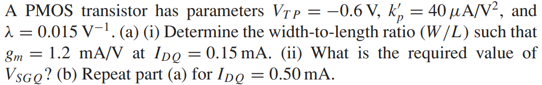 A PMOS transistor has parameters VTP = -0.6 V, kp’ = 40 μA/V2, and λ = 0.015 V-1. (a) (i) Determine the width-to-length ratio (W/L) such that gm = 1.2 mA/V at IDQ = 0.15 mA. (ii) What is the required value of VSGQ? (b) Repeat part (a) for IDQ = 0.50 mA.