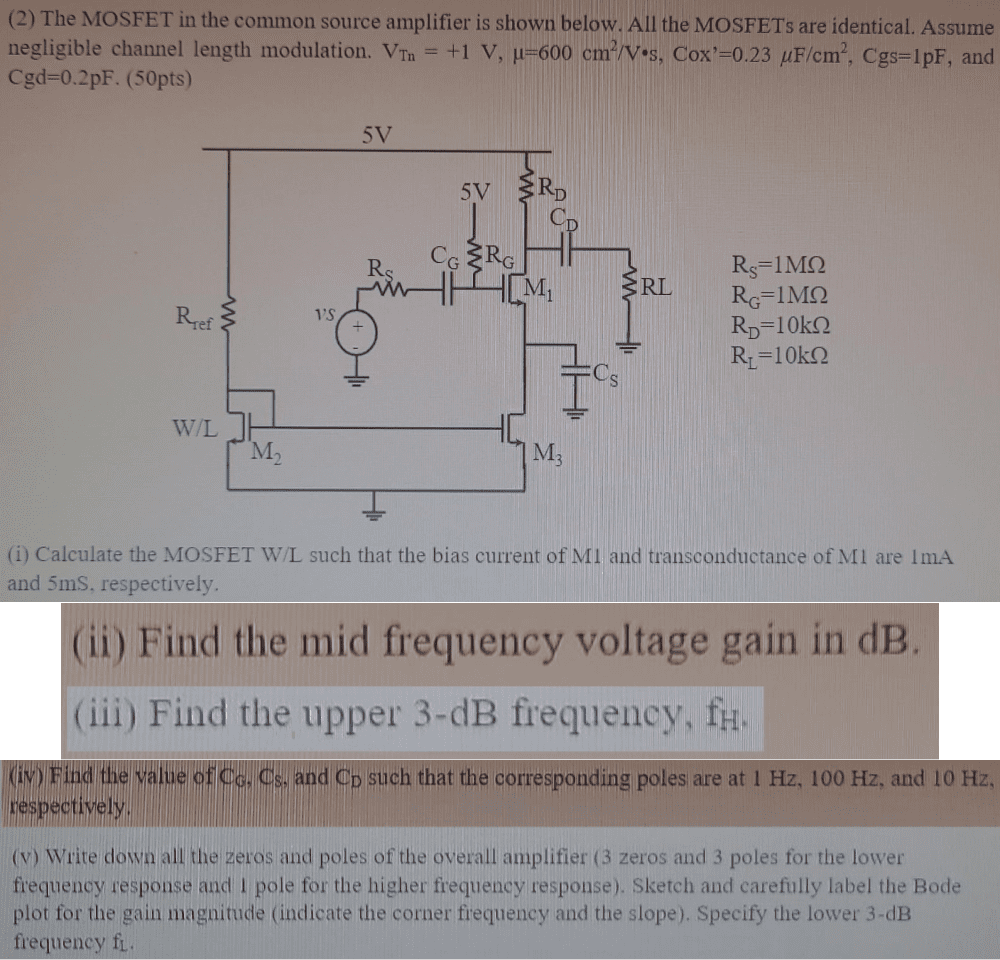The MOSFET in the common source amplifier is shown below. All the MOSFETs are identical. Assume negligible channel length modulation. VTn = +1 V, μ = 600 cm2/V⋅s, Cox’ = 0.23 μF/cm2, Cgs = 1 pF, and Cgd = 0.2 pF. (50pts) RS = 1 MΩ RG = 1 MΩ RD = 10 kΩ RL = 10 kΩ (i) Calculate the MOSFET W/L such that the bias current of M1 and transconductance of M1 are 1 mA and 5 mS, respectively. (ii) Find the mid frequency voltage gain in dB. (iii) Find the upper 3-dB frequency, fH. (iv) Find the value of CG, CS, and CD such that the corresponding poles are at 1 Hz, 100 Hz, and 10 Hz, respectively. (v) Write down all the zeros and poles of the overall amplifier (3 zeros and 3 poles for the lower frequency response and 1 pole for the higher frequency response). Sketch and carefully label the Bode plot for the gain magnitude (indicate the corner frequency and the slope). Specify the lower 3-dB frequency fL.