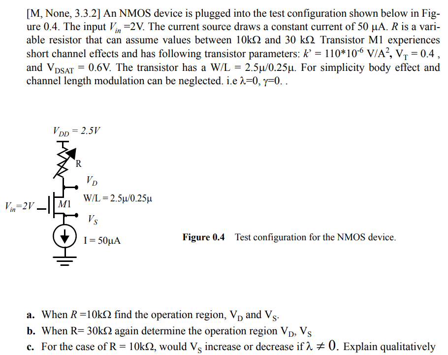 An NMOS device is plugged into the test configuration shown below in Figure 0.4. The input Vin = 2 V. The current source draws a constant current of 50 µA. R is a variable resistor that can assume values between 10 kΩ and 30 kΩ. Transistor M1 experiences short channel effects and has following transistor parameters: k’ = 110*10-6 V/A2, VT = 0.4 , and VDSAT = 0.6V. The transistor has a W/L = 2.5µ/0.25µ. For simplicity body effect and channel length modulation can be neglected. i.e λ=0, γ=0.