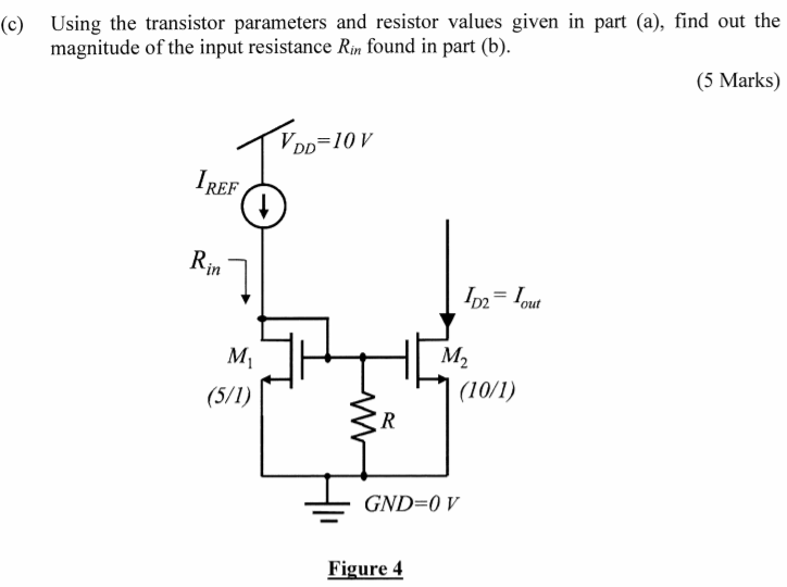 Consider the current mirror circuit shown in Figure 4 on page 6 where an additional resistor R is connected between the gates of the MOSFETS and ground. Assume all transistors are in saturation and you can ignore Early effect. (a) Given that IREF = 250 µA, Kn’ for the MOSFET is 10 µA/V2, VTN = 1 V, (W/L)1 = 5, (W/L)2 = 10 and R = 20 kΩ, find the values of the DC voltage VGS1 and DC currents ID1 and ID2. (10 Marks) (b) Perform an AC small-signal analysis to find an algebraic expression of the input resistance Rin in terms of the transconductance gm of the MOSFETS and the resistor R. Indicate clearly the gm of the i-th transistor as gmi. For example, the gm of transistor M1 should be written as gm1. (5 Marks) (c) Using the transistor parameters and resistor values given in part (a), find out the magnitude of the input resistance Rin found in part (b). (5 Marks)