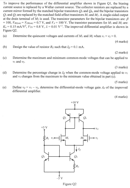 To improve the performance of the differential amplifier shown in Figure Q1, the biasing current source is replaced by a Widlar current source. The collector resistors are replaced by a current mirror formed by the matched bipolar transistors Qs and Q6, and the bipolar transistors Q1 and Q2 are replaced by the matched field-effect transistors M1 and M2. A single-sided output at the drain terminal of M2 is used. The transistor parameters for the bipolar transistors are: β = 100, VBE (on) = VEB(on) = 0.7 V, and VA = 100 V. The transistor parameters for M1 and M2 are: Kn = 0.15 mA/V2, VT N = 0.8 V, λ = 0.01 V-1 . The improved differential amplifier is shown in Figure Q2. (a) Determine the quiescent voltages and currents of M1 and M2 when v1 = v2 = 0. (4 marks) (b) Design the value of resistor RE such that IQ = 0.1 mA. (2 marks) (c) Determine the maximum and minimum common-mode voltages that can be applied to v1 and v2. (3 marks) (d) Determine the percentage change in IQ when the common-mode voltage applied to v1 and v2 changes from the maximum to the minimum value obtained in part (c). (5 marks) (c) Define vd = v1 - v2, determine the differential-mode voltage gain Ad of the improved differential amplifier.