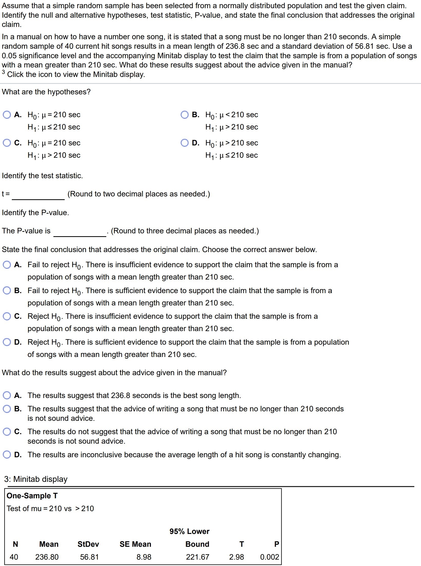 Assume that a simple random sample has been selected from a normally distributed population and test the given claim. Identify the null and alternative hypotheses, test statistic, P-value, and state the final conclusion that addresses the original claim. In a manual on how to have a number one song, it is stated that a song must be no longer than 210 seconds. A simple random sample of 40 current hit songs results in a mean length of 236.8sec and a standard deviation of 56.81sec. Use a 0.05 significance level and the accompanying Minitab display to test the claim that the sample is from a population of songs with a mean greater than 210sec. What do these results suggest about the advice given in the manual? 3 Click the icon to view the Minitab display. What are the hypotheses? A. H0 : µ = 210sec H1 : µ ≤ 210sec C. H0 : µ = 210sec H1 : µ > 210sec B. H0 : µ < 210sec H1 : µ > 210sec D. H0 : µ > 210sec H1 : µ ≤ 210sec Identify the test statistic. t = (Round to two decimal places as needed.) Identify the P-value. The P-value is (Round to three decimal places as needed.) State the final conclusion that addresses the original claim. Choose the correct answer below. A. Fail to reject H0. There is insufficient evidence to support the claim that the sample is from a population of songs with a mean length greater than 210sec. B. Fail to reject H0. There is sufficient evidence to support the claim that the sample is from a population of songs with a mean length greater than 210sec. C. Reject H0. There is insufficient evidence to support the claim that the sample is from a population of songs with a mean length greater than 210sec. D. Reject H0. There is sufficient evidence to support the claim that the sample is from a population of songs with a mean length greater than 210sec. What do the results suggest about the advice given in the manual? A. The results suggest that 236.8 seconds is the best song length. B. The results suggest that the advice of writing a song that must be no longer than 210 seconds is not sound advice. C. The results do not suggest that the advice of writing a song that must be no longer than 210 seconds is not sound advice. D. The results are inconclusive because the average length of a hit song is constantly changing. 3: Minitab display One-Sample T Test of mu = 210 vs > 210 N Mean StDev SE Mean Bound T P 40 236.80 56.81 8.98 221.67 2.98 0.002