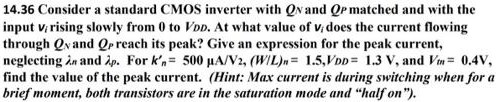 Consider a standard CMOS inverter with QN and QP matched and with the input vi rising slowly from 0 to VDD. At what value of vi does the current flowing through QN and QP reach its peak? Give an expression for the peak current, neglecting λn and λp. For kn’ = 500 μA/V2, (W/L)n = 1.5, VDD = 1.3 V, and Vtn = 0.4 V, find the value of the peak current. (Hint: Max current is during switching when for a brief moment, both transistors are in the saturation mode and "half on").