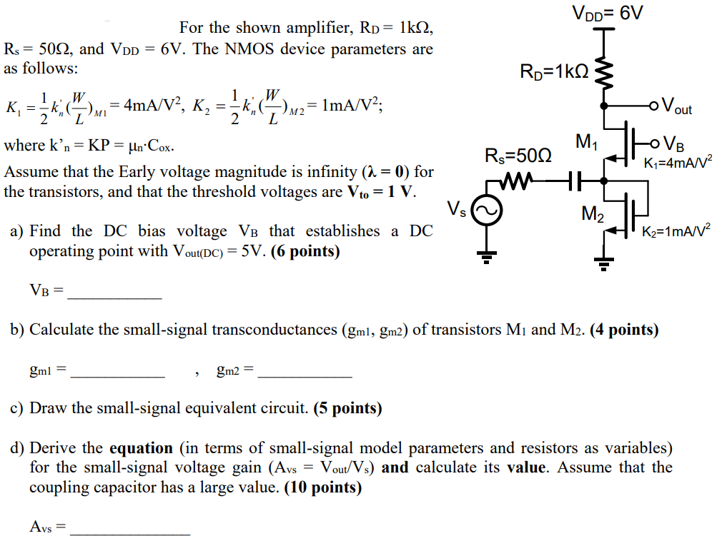For the shown amplifier, RD = 1kΩ, Rs = 50Ω, and VDD = 6V. The NMOS device parameters are as follows: K1 = 1/2kn’(W/L)M1 = 4 mA/V2, K2 = 1/2kn’(W/L)M2 = 1 mA/V2;  where kn = KP = μn⋅Cox Assume that the Early voltage magnitude is infinity (λ = 0) for the transistors, and that the threshold voltages are Vto = 1 V. a) Find the DC bias voltage VB that establishes a DC operating point with Vout (DC) = 5 V. (6 points) VB= b) Calculate the small-signal transconductances (gm1, gm2) of transistors M1 and M2. (4 points) gm1 = , gm2 =  c) Draw the small-signal equivalent circuit. (5 points) d) Derive the equation (in terms of small-signal model parameters and resistors as variables) for the small-signal voltage gain (Avs = Vout/Vs) and calculate its value. Assume that the coupling capacitor has a large value. (10 points) Avs =