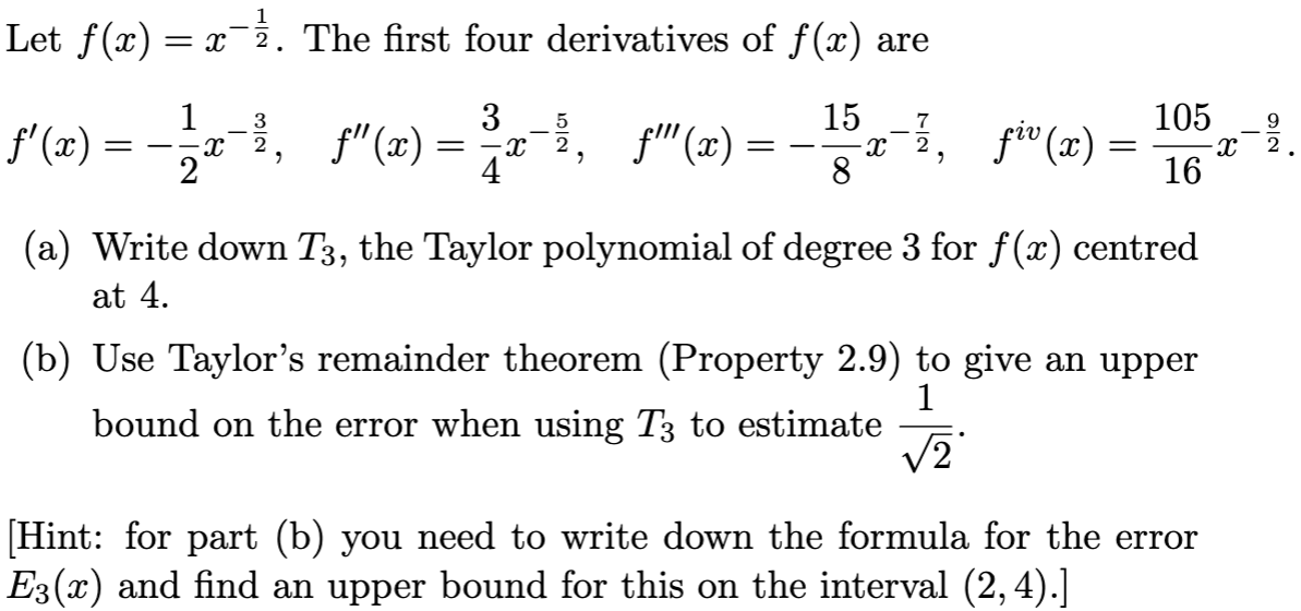 Let f(x) = x^-1/2. The first four derivatives of f(x) are f’(x) = -1/2x^-3/2, f’’(x) = 3/4 x^-5/2, f’’’(x) = -15/8x^-7/2, fiv(x) = 105/16x^-9/2. (a) Write down T3, the Taylor polynomial of degree 3 for f(x) centred at 4 . (b) Use Taylor's remainder theorem (Property 2.9) to give an upper bound on the error when using T3 to estimate 1/√2. [Hint: for part (b) you need to write down the formula for the error E3(x) and find an upper bound for this on the interval (2,4).]