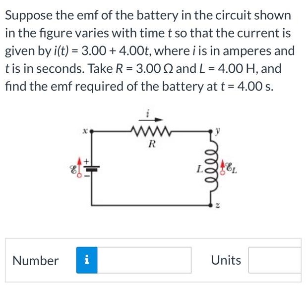Suppose the emf of the battery in the circuit shown in the figure varies with time t so that the current is given by i(t) = 3.00 + 4.00t, where i is in amperes and t is in seconds. Take R = 3.00 Ω and L = 4.00 H, and find the emf required of the battery at t = 4.00 s. Number Units
