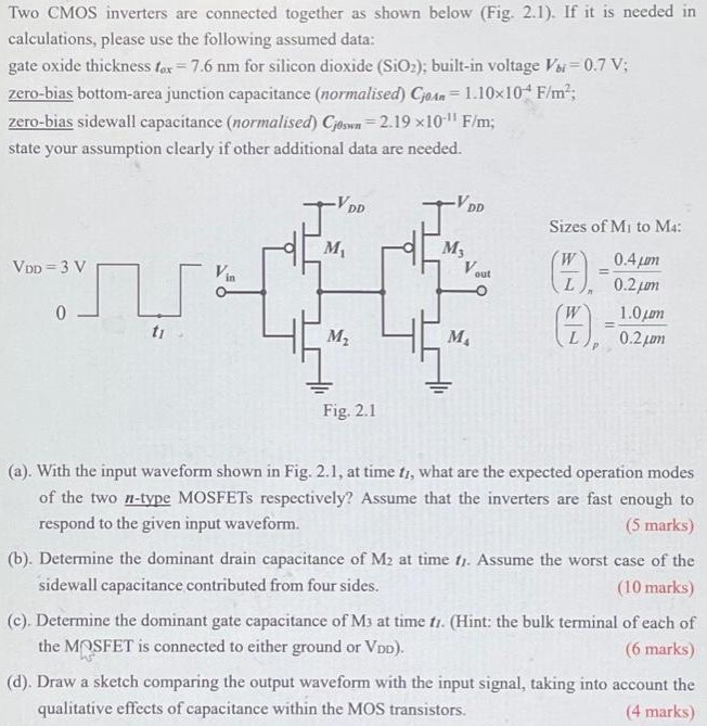 Two CMOS inverters are connected together as shown below (Fig. 2.1). If it is needed in calculations, please use the following assumed data: gate oxide thickness tox = 7.6 nm for silicon dioxide (SiO2); built-in voltage Vbi = 0.7 V; zero-bias bottom-area junction capacitance (normalised) Cj0An = 1.10×10-4 F/m2; zero-bias sidewall capacitance ( normalised) Cj0swn = 2.19×10-11 F/m; state your assumption clearly if other additional data are needed. Sizes of M1 to M4 : (W/L)n = 0.4μm/0.2μm (W/L)p = 1.0μm/0.2μm (a). With the input waveform shown in Fig. 2.1, at time t1, what are the expected operation modes of the two n-type MOSFETs respectively? Assume that the inverters are fast enough to respond to the given input waveform. (5 marks) (b). Determine the dominant drain capacitance of M2 at time t1. Assume the worst case of the sidewall capacitance contributed from four sides. (10 marks) (c). Determine the dominant gate capacitance of M3 at time t1. (Hint: the bulk terminal of each of the MPSFET is connected to either ground or VDD ). ( 6 marks) (d). Draw a sketch comparing the output waveform with the input signal, taking into account the qualitative effects of capacitance within the MOS transistors. (4 marks)