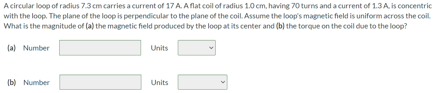 A circular loop of radius 7.3 cm carries a current of 17 A. A flat coil of radius 1.0 cm, having 70 turns and a current of 1.3 A, is concentric with the loop. The plane of the loop is perpendicular to the plane of the coil. Assume the loop's magnetic field is uniform across the coil. What is the magnitude of (a) the magnetic field produced by the loop at its center and (b) the torque on the coil due to the loop? (a) Number Units (b) Number Units