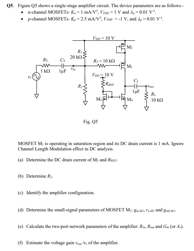 Q5. Figure Q5 shows a single-stage amplifier circuit. The device parameters are as follows -n-channel MOSFETs: Kn = 1 mA/V2, VTHN = 1 V and λn = 0.01 V−1. p-channel MOSFETs: Kp = 2.5 mA/V2, VTHP = −1 V, and λp = 0.01 V−1. Fig. Q5 MOSFET M1 is operating in saturation region and its DC drain current is 1 mA. Ignore Channel Length Modulation effect in DC analysis. (a) Determine the DC drain current of M3 and RREF. (b) Determine R2. (c) Identify the amplifier configuration. (d) Determine the small-signal parameters of MOSFET M M1:gm,M1, ro,M1 and gmb,M1. (e) Calculate the two-port network parameters of the amplifier: Rin, Rout and Gm (or Av ). (f) Estimate the voltage gain vout /vs of the amplifier. 
