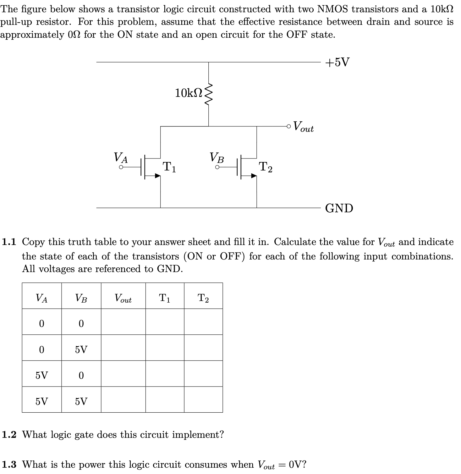 The figure below shows a transistor logic circuit constructed with two NMOS transistors and a 10 kΩ pull-up resistor. For this problem, assume that the effective resistance between drain and source is approximately 0 Ω for the ON state and an open circuit for the OFF state. 1.1 Copy this truth table to your answer sheet and fill it in. Calculate the value for Vout and indicate the state of each of the transistors (ON or OFF) for each of the following input combinations. All voltages are referenced to GND. 1.2 What logic gate does this circuit implement? 1.3 What is the power this logic circuit consumes when Vout = 0 V? 