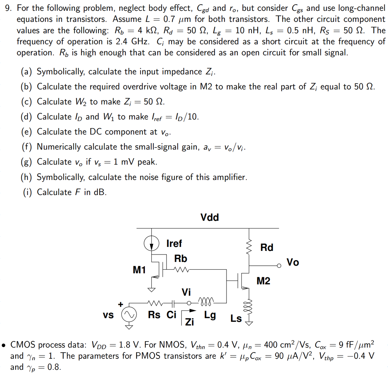 For the following problem, neglect body effect, Cgd and ro, but consider Cgs and use long-channel equations in transistors. Assume L = 0.7 μm for both transistors. The other circuit component values are the following: Rb = 4 kΩ, Rd = 50 Ω, Lg = 10 nH, Ls = 0.5 nH, RS = 50 Ω. The frequency of operation is 2.4 GHz. Ci may be considered as a short circuit at the frequency of operation. Rb is high enough that can be considered as an open circuit for small signal. (a) Symbolically, calculate the input impedance Zi. (b) Calculate the required overdrive voltage in M2 to make the real part of Zi equal to 50 Ω. (c) Calculate W2 to make Zi = 50 Ω. (d) Calculate ID and W1 to make Iref = ID/10. (e) Calculate the DC component at v0. (f) Numerically calculate the small-signal gain, av = vo/vi. (g) Calculate vo if vs = 1 mV peak. (h) Symbolically, calculate the noise figure of this amplifier. (i) Calculate F in dB. CMOS process data: VDD = 1.8 V. For NMOS, Vthn = 0.4V, μn = 400 cm2/Vs, Cox = 9 fF/μm2 and γn = 1. The parameters for PMOS transistors are k′ = μpCox = 90 μA/V2, Vthp = −0.4V and γp = 0.8.
