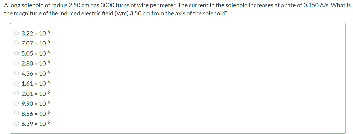 A long solenoid of radius 2.50 cm has 3000 turns of wire per meter. The current in the solenoid increases at a rate of 0.150 A/s. What is the magnitude of the induced electric field (V/m) 3.50 cm from the axis of the solenoid? 3.22 × 10-6 7.07 × 10-6 5.05 × 10-6 2.80 × 10-6 4.36 × 10-6 1.61 × 10-6 2.01 × 10-6 9.90 × 10-6 8.56 × 10-6 6.39 × 10-6