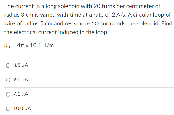 The current in a long solenoid with 20 turns per centimeter of radius 3 cm is varied with time at a rate of 2 A/s. A circular loop of wire of radius 5 cm and resistance 2 Ω surrounds the solenoid. Find the electrical current induced in the loop. μ0 = 4π×10−7 H/m 8.5 μA 9.0 μA 7.1 μA 10.0 μA