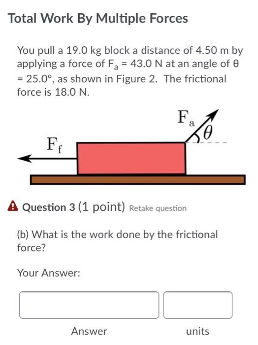 Total Work By Multiple Forces You pull a 19.0 kg block a distance of 4.50 m by applying a force of Fa = 43.0 N at an angle of θ = 25.0∘, as shown in Figure 2. The frictional force is 18.0 N. Question 3 (1 point) Retake question (b) What is the work done by the frictional force? Your Answer:  Answer units Question 4 (1 point) Retake question (c) What is the total work done by all forces acting on the object? Your Answer: Answer units Question 5 (1 point) Retake question (d) If the block starts from rest, what is its speed after travelling the 4.50 m? Your Answer: Answer units Question 6 (1 point) Retake question (e) Determine the speed of the block if there was no friction, but the same force was applied. Your Answer: