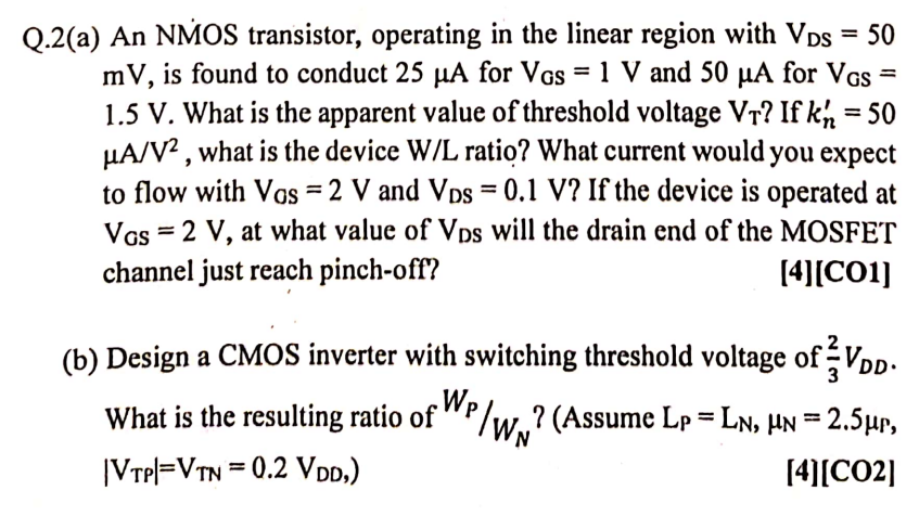 Q.2(a) An NMOS transistor, operating in the linear region with VDS = 50 mV, is found to conduct 25 μA for VGS = 1 V and 50 μA for VGS = 1.5 V. What is the apparent value of threshold voltage VT? If kn′ = 50 μA/V2, what is the device W/L ratio? What current would you expect to flow with VOS = 2 V and VDS = 0.1 V ? If the device is operated at VGS = 2 V, at what value of VDS will the drain end of the MOSFET channel just reach pinch-off? [4][CO1] (b) Design a CMOS inverter with switching threshold voltage of 2/3VDD. What is the resulting ratio of WP/WN ? (Assume LP = LN, μN = 2.5μP, |VTP| = VTN = 0.2VDD, [4][CO2]