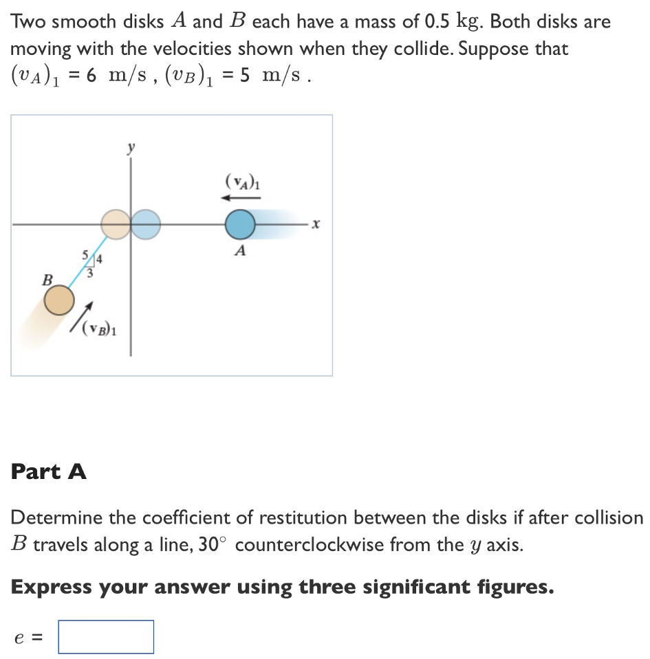 Two smooth disks A and B each have a mass of 0.5 kg. Both disks are moving with the velocities shown when they collide. Suppose that (vA)1 = 6 m/s, (vB)1 = 5 m/s. Part A Determine the coefficient of restitution between the disks if after collision B travels along a line, 30∘ counterclockwise from the y axis. Express your answer using three significant figures. e =
