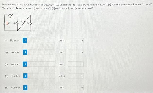 In the figure R1 = 140 Ω, R2 = R3 = 56.0 Ω, R4 = 69.9 Ω, and the ideal battery has emf ε = 6.00 V. (a) What is the equivalent resistance? What is in (b) resistance 1, (c) resistance 2, (d) resistance 3, and (e) resistance 4? (a) Number Units (b) Number Units (c) Number Units (d) Number Units (e) Number Units