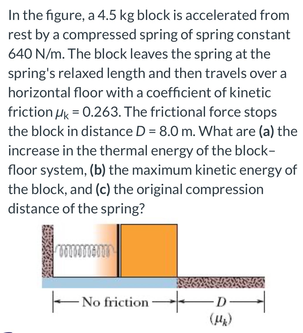 In the figure, a 4.5 kg block is accelerated from rest by a compressed spring of spring constant 640 N/m. The block leaves the spring at the spring's relaxed length and then travels over a horizontal floor with a coefficient of kinetic friction μk = 0.263. The frictional force stops the block in distance D = 8.0 m. What are (a) the increase in the thermal energy of the blockfloor system, (b) the maximum kinetic energy of the block, and (c) the original compression distance of the spring?