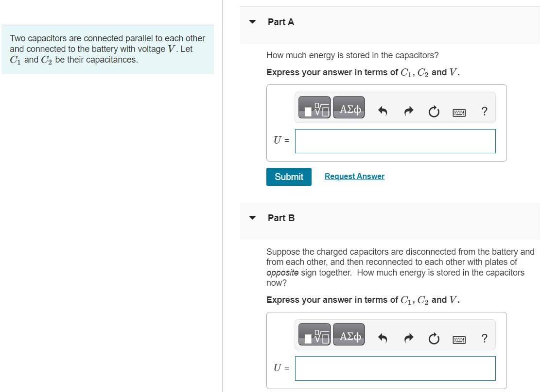 Two capacitors are connected parallel to each other and connected to the battery with voltage V. Let C1 and C2 be their capacitances. Part A How much energy is stored in the capacitors? Express your answer in terms of C1, C2 and V. U = Submit Request Answer Part B Suppose the charged capacitors are disconnected from the battery and from each other, and then reconnected to each other with plates of opposite sign together. How much energy is stored in the capacitors now? Express your answer in terms of C1, C2 and V. U = 