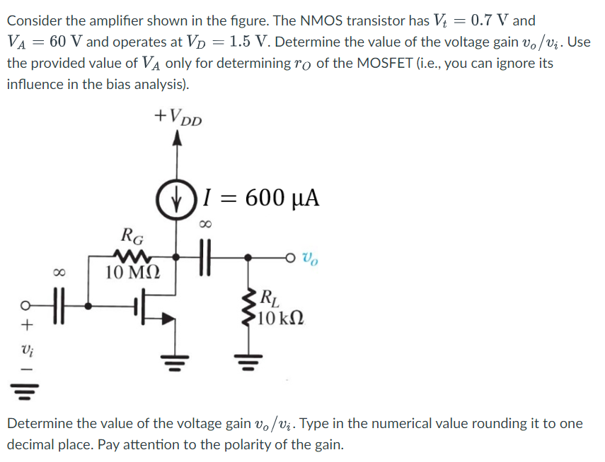 Consider the amplifier shown in the figure. The NMOS transistor has Vt = 0.7 V and VA = 60 V and operates at VD = 1.5 V. Determine the value of the voltage gain vo/vi. Use the provided value of VA only for determining rO of the MOSFET (i. e. , you can ignore its influence in the bias analysis). Determine the value of the voltage gain vo/vi. Type in the numerical value rounding it to one decimal place. Pay attention to the polarity of the gain. 