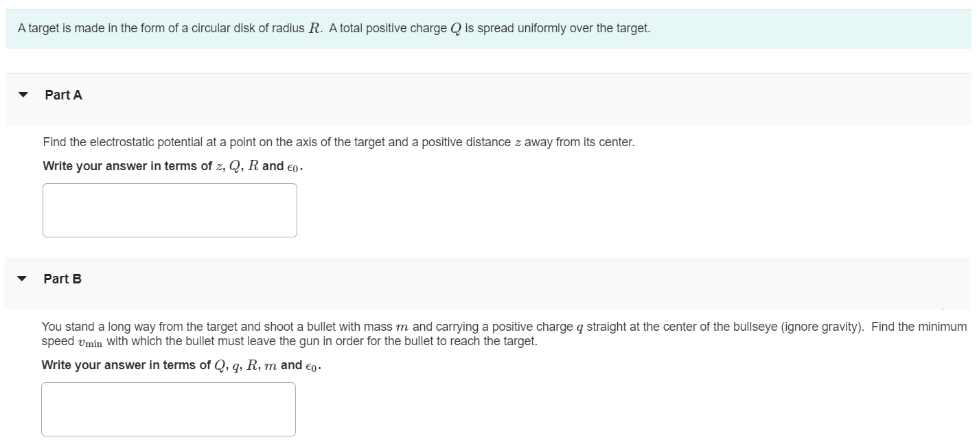 A target is made in the form of a circular disk of radius R. A total positive charge Q is spread uniformly over the target. Part A Find the electrostatic potential at a point on the axis of the target and a positive distance z away from its center. Write your answer in terms of z, Q, R and ϵ0. Part B You stand a long way from the target and shoot a bullet with mass m and carrying a positive charge q straight at the center of the bullseye (ignore gravity). Find the minimum speed vmin with which the bullet must leave the gun in order for the bullet to reach the target. Write your answer in terms of Q, q, R, m and ϵ0.