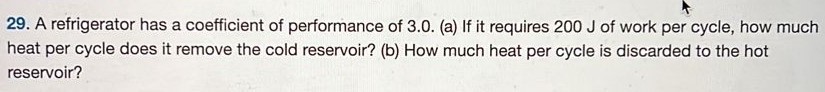 A refrigerator has a coefficient of performance of 3.0 . (a) If it requires 200 J of work per cycle, how much heat per cycle does it remove the cold reservoir? (b) How much heat per cycle is discarded to the hot reservoir? 