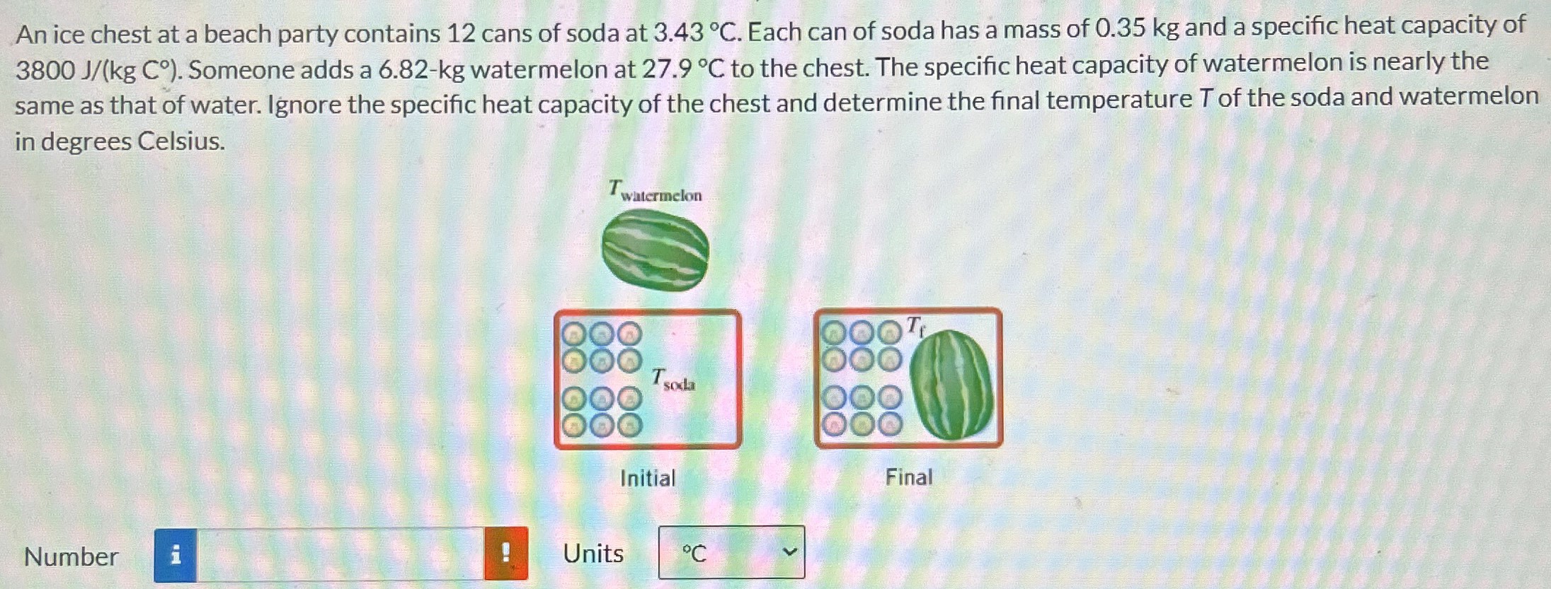 An ice chest at a beach party contains 12 cans of soda at 3.43∘C. Each can of soda has a mass of 0.35 kg and a specific heat capacity of 3800 J/(kgC∘). Someone adds a 6.82 - kg watermelon at 27.9∘C to the chest. The specific heat capacity of watermelon is nearly the same as that of water. Ignore the specific heat capacity of the chest and determine the final temperature T of the soda and watermelon in degrees Celsius. Initial Final Number Units